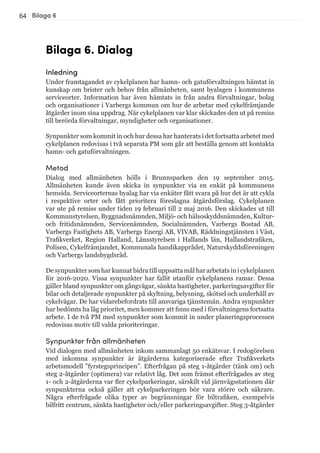 64
Bilaga 6. Dialog
Inledning
Under framtagandet av cykelplanen har hamn- och gatuförvaltningen hämtat in
kunskap om brister och behov från allmänheten, samt byalagen i kommunens
serviceorter. Information har även hämtats in från andra förvaltningar, bolag
och organisationer i Varbergs kommun om hur de arbetar med cykelfrämjande
åtgärder inom sina uppdrag. När cykelplanen var klar skickades den ut på remiss
till berörda förvaltningar, myndigheter och organisationer.
Synpunkter som kommit in och hur dessa har hanterats i det fortsatta arbetet med
cykelplanen redovisas i två separata PM som går att beställa genom att kontakta
hamn- och gatuförvaltningen.
Metod
Dialog med allmänheten hölls i Brunnsparken den 19 september 2015.
Allmänheten kunde även skicka in synpunkter via en enkät på kommunens
hemsida. Serviceorternas byalag har via enkäter fått svara på hur det är att cykla
i respektive orter och fått prioritera föreslagna åtgärdsförslag. Cykelplanen
var ute på remiss under tiden 19 februari till 2 maj 2016. Den skickades ut till
Kommunstyrelsen, Byggnadsnämnden, Miljö- och hälsoskyddsnämnden, Kultur-
och fritidsnämnden, Servicenämnden, Socialnämnden, Varbergs Bostad AB,
Varbergs Fastighets AB, Varbergs Energi AB, VIVAB, Räddningstjänsten i Väst,
Trafikverket, Region Halland, Länsstyrelsen i Hallands län, Hallandstrafiken,
Polisen, Cykelfrämjandet, Kommunala handikapprådet, Naturskyddsföreningen
och Varbergs landsbygdsråd.
De synpunkter som har kunnat bidra till uppsatta mål har arbetats in i cykelplanen
för 2016-2020. Vissa synpunkter har fallit utanför cykelplanens ramar. Dessa
gäller bland synpunkter om gångvägar, sänkta hastigheter, parkeringsavgifter för
bilar och detaljerade synpunkter på skyltning, belysning, skötsel och underhåll av
cykelvägar. De har vidarebefordrats till ansvariga tjänstemän. Andra synpunkter
har bedömts ha låg prioritet, men kommer att finns med i förvaltningens fortsatta
arbete. I de två PM med synpunkter som kommit in under planeringsprocessen
redovisas motiv till valda prioriteringar.
Synpunkter från allmänheten
Vid dialogen med allmänheten inkom sammanlagt 50 enkätsvar. I redogörelsen
med inkomna synpunkter är åtgärderna kategoriserade efter Trafikverkets
arbetsmodell ”fyrstegsprincipen”. Efterfrågan på steg 1-åtgärder (tänk om) och
steg 2-åtgärder (optimera) var relativt låg. Det som främst efterfrågades av steg
1- och 2-åtgärderna var fler cykelparkeringar, särskilt vid järnvägsstationen där
synpunkterna också gäller att cykelparkeringen bör vara större och säkrare.
Några efterfrågade olika typer av begränsningar för biltrafiken, exempelvis
bilfritt centrum, sänkta hastigheter och/eller parkeringsavgifter. Steg 3-åtgärder
Bilaga 6
 