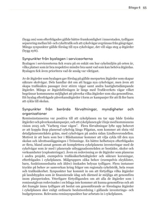 65Bilaga 6
(bygg om) som efterfrågades gällde bättre framkomlighet i innerstaden, tydligare
separering mellan bil- och cykeltrafik och att cykelvägar avgränsas från gångvägar.
Många synpunkter gällde förslag till nya cykelvägar, det vill säga steg 4-åtgärder
(bygg nytt).
Synpunkter från byalagen i serviceorterna
Byalagen i serviceorterna fick svara på en enkät om hur cykelmiljön på orten är,
vilka platser som är bra respektive mindre bra samt vad som kan behöva åtgärdas.
Byalagen fick även prioritera vad de ansåg var viktigast.
Av de åtgärder som byalagen gav förslag på gällde merparten åtgärder som skapar
säkrare skolvägar. Dels handlar det om att bygga nya cykelvägar, men även att
skapa trafiksäkra passager över större vägar samt andra hastighetsdämpande
åtgärder. Många av åtgärdsförslagen är längs med Trafikverkets vägar vilket
begränsar kommunens möjlighet att påverka vilka åtgärder som ska genomföras.
Ett byalag efterfrågade påverkansåtgärder i form av kampanjer för att få fler barn
att cykla till skolan.
Synpunkter från berörda förvaltningar, myndigheter och
organisationer
Remissinstanserna var positiva till att cykelplanen nu tar upp både fysiska
åtgärderochpåverkanskampanjer,ochattcykelplanengårilinjemedkommunens
vision 2025 och ”Varberg visar vägen”. Flera förvaltningar lyfte upp behovet
av att koppla ihop planerad cykelväg längs Pilgatan, som kommer att sluta vid
detaljplaneområdets gräns, med cykelvägen på andra sidan Lindhovsrondellen.
Motivet är att barn som bor i Bläshammar kommer att vilja cykla till den nya
skolan och idrottsanläggningen i Trönninge. En bättre helhetssyn efterfrågades
av flera, bland annat genom att komplettera cykelplanens investeringar med de
cykelvägar som är med i planerade utbyggnadsområden av bostäder, skolor och
verksamheter (exploateringar). Även en redovisning av de åtgärder som planeras
i andra projekt, exempelvis trafiksäkerhetsåtgärder och säkrare korsningar,
efterfrågades i cykelplanen. Målgruppers olika behov (exempelvis elcyklister,
barn, funktionsnedsatta och äldre) önskades belysas tydligare. Flera instanser
tryckte på behov av samverkan kring frågor om regionala cykelstråk, hela resan
och trafiksäkerhet. Synpunkter har kommit in om att förtydliga vilka åtgärder
på landsbygden som är finansierade idag och därmed är möjliga att genomföra
inom planperioden. Ytterligare förtydliganden om att alla de åtgärder som i
remissutgåvan redovisades i en bilaga inte kommer att kunna genomföras och att
det framgår ännu tydligare att beslut om genomförande av föreslagna åtgärder
i cykelplanen sker enligt ordinarie beslutsordning i gällande investerings- och
budgetprocess. Relevanta remissynpunkter har arbetats in i cykelplanen.
 