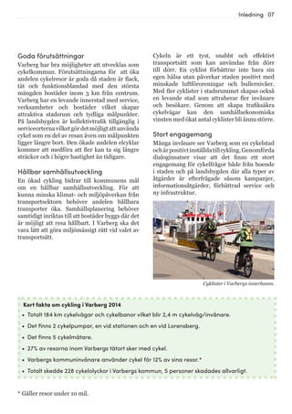 07Inledning
Cykeln är ett tyst, snabbt och effektivt
transportsätt som kan användas från dörr
till dörr. En cyklist förbättrar inte bara sin
egen hälsa utan påverkar staden positivt med
minskade luftföroreningar och bullernivåer.
Med fler cyklister i stadsrummet skapas också
en levande stad som attraherar fler invånare
och besökare. Genom att skapa trafiksäkra
cykelvägar kan den samhällsekonomiska
vinsten med ökat antal cyklister bli ännu större.
Stort engagemang
Många invånare ser Varberg som en cykelstad
ochärpositivtinställdatillcykling.Genomförda
dialoginsatser visar att det finns ett stort
engagemang för cykelfrågor både från boende
i staden och på landsbygden där alla typer av
åtgärder är efterfrågade såsom kampanjer,
informationsåtgärder, förbättrad service och
ny infrastruktur.
Kort fakta om cykling i Varberg 2014
•	 Totalt 184 km cykelvägar och cykelbanor vilket blir 2,4 m cykelväg/invånare.
•	 Det finns 2 cykelpumpar, en vid stationen och en vid Lorensberg.
•	 Det finns 5 cykelmätare.
•	 27% av resorna inom Varbergs tätort sker med cykel.
•	 Varbergs kommuninvånare använder cykel för 12% av sina resor.*
•	 Totalt skedde 228 cykelolyckor i Varbergs kommun, 5 personer skadades allvarligt.
Cyklister i Varbergs innerhamn.
* Gäller resor under 10 mil.
Goda förutsättningar
Varberg har bra möjligheter att utvecklas som
cykelkommun. Förutsättningarna för att öka
andelen cykelresor är goda då staden är flack,
tät och funktionsblandad med den största
mängden bostäder inom 3 km från centrum.
Varberg har en levande innerstad med service,
verksamheter och bostäder vilket skapar
attraktiva stadsrum och tydliga målpunkter.
På landsbygden är kollektivtrafik tillgänglig i
serviceorternavilketgördetmöjligtattanvända
cykel som en del av resan även om målpunkten
ligger längre bort. Den ökade andelen elcyklar
kommer att medföra att fler kan ta sig längre
sträckor och i högre hastighet än tidigare.
Hållbar samhällsutveckling
En ökad cykling bidrar till kommunens mål
om en hållbar samhällsutveckling. För att
kunna minska klimat- och miljöpåverkan från
transportsektorn behöver andelen hållbara
transporter öka. Samhällsplanering behöver
samtidigt inriktas till att bostäder byggs där det
är möjligt att resa hållbart. I Varberg ska det
vara lätt att göra miljömässigt rätt vid valet av
transportsätt.
 