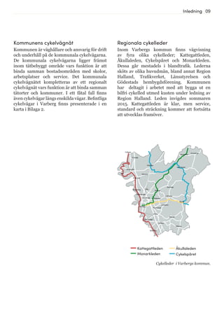 09Inledning
Regionala cykelleder
Inom Varbergs kommun finns vägvisning
av fyra olika cykelleder; Kattegattleden,
Åkullaleden, Cykelspåret och Monarkleden.
Dessa går mestadels i blandtrafik. Lederna
sköts av olika huvudmän, bland annat Region
Halland, Trafikverket, Länsstyrelsen och
Gödestads hembygdsförening. Kommunen
har deltagit i arbetet med att bygga ut en
bilfri cykelled utmed kusten under ledning av
Region Halland. Leden invigdes sommaren
2015. Kattegattleden är klar, men service,
standard och sträckning kommer att fortsätta
att utvecklas framöver.
Frillesås
Stråvalla
Väröbacka
Bua
Åskloster
Derome
Veddige
Tofta
Trönninge
Varberg
Gödestad
Grimeton
Rolfstorp
Skällinge
Kungsäter
Tvååker
Träslövsläge
Bläshammar
Himle
Hunnestad
Björkäng
Sibbarp
Dagsås
Karl Gustav
Tångaberg Valinge
Åkulla
Gunnarsjö
Kattegattleden
Monarkleden
Åkullaleden
Cykelspåret
Cykelleder i Varbergs kommun.
Kommunens cykelvägnät
Kommunen är väghållare och ansvarig för drift
och underhåll på de kommunala cykelvägarna.
De kommunala cykelvägarna ligger främst
inom tätbebyggt område vars funktion är att
binda samman bostadsområden med skolor,
arbetsplatser och service. Det kommunala
cykelvägnätet kompletteras av ett regionalt
cykelvägnät vars funktion är att binda samman
tätorter och kommuner. I ett fåtal fall finns
även cykelvägar längs enskilda vägar. Befintliga
cykelvägar i Varberg finns presenterade i en
karta i Bilaga 2.
 