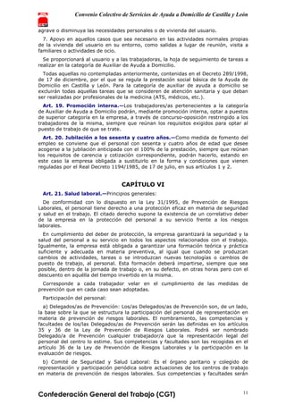 Convenio Colectivo de Servicios de Ayuda a Domicilio de Castilla y León
Confederación General del Trabajo (CGT) 11
agrave o disminuya las necesidades personales o de vivienda del usuario.
7. Apoyo en aquellos casos que sea necesario en las actividades normales propias
de la vivienda del usuario en su entorno, como salidas a lugar de reunión, visita a
familiares o actividades de ocio.
Se proporcionará al usuario y a las trabajadoras, la hoja de seguimiento de tareas a
realizar en la categoría de Auxiliar de Ayuda a Domicilio.
Todas aquellas no contempladas anteriormente, contenidas en el Decreto 289/1998,
de 17 de diciembre, por el que se regula la prestación social básica de la Ayuda de
Domicilio en Castilla y León. Para la categoría de auxiliar de ayuda a domicilio se
excluirán todas aquellas tareas que se consideren de atención sanitaria y que deban
ser realizadas por profesionales de la medicina (ATS, médicos, etc.).
Art. 19. Promoción interna.—Los trabajadores/as pertenecientes a la categoría
de Auxiliar de Ayuda a Domicilio podrán, mediante promoción interna, optar a puestos
de superior categoría en la empresa, a través de concurso-oposición restringido a los
trabajadores de la misma, siempre que reúnan los requisitos exigidos para optar al
puesto de trabajo de que se trate.
Art. 20. Jubilación a los sesenta y cuatro años.—Como medida de fomento del
empleo se conviene que el personal con sesenta y cuatro años de edad que desee
acogerse a la jubilación anticipada con el 100% de la prestación, siempre que reúnan
los requisitos de carencia y cotización correspondiente, podrán hacerlo, estando en
este caso la empresa obligada a sustituirlo en la forma y condiciones que vienen
reguladas por el Real Decreto 1194/1985, de 17 de julio, en sus artículos 1 y 2.
CAPÍTULO VI
Art. 21. Salud laboral.—Principios generales:
De conformidad con lo dispuesto en la Ley 31/1995, de Prevención de Riesgos
Laborales, el personal tiene derecho a una protección eficaz en materia de seguridad
y salud en el trabajo. El citado derecho supone la existencia de un correlativo deber
de la empresa en la protección del personal a su servicio frente a los riesgos
laborales.
En cumplimiento del deber de protección, la empresa garantizará la seguridad y la
salud del personal a su servicio en todos los aspectos relacionados con el trabajo.
Igualmente, la empresa está obligada a garantizar una formación teórica y práctica
suficiente y adecuada en materia preventiva, al igual que cuando se produzcan
cambios de actividades, tareas o se introduzcan nuevas tecnologías o cambios de
puesto de trabajo, al personal. Esta formación deberá impartirse, siempre que sea
posible, dentro de la jornada de trabajo o, en su defecto, en otras horas pero con el
descuento en aquélla del tiempo invertido en la misma.
Corresponde a cada trabajador velar en el cumplimiento de las medidas de
prevención que en cada caso sean adoptadas.
Participación del personal:
a) Delegados/as de Prevención: Los/as Delegados/as de Prevención son, de un lado,
la base sobre la que se estructura la participación del personal de representación en
materia de prevención de riesgos laborales. El nombramiento, las competencias y
facultades de los/las Delegados/as de Prevención serán las definidas en los artículos
35 y 36 de la Ley de Prevención de Riesgos Laborales. Podrá ser nombrado
Delegado/a de Prevención cualquier trabajador/a que la representación legal del
personal del centro lo estime. Sus competencias y facultades son las recogidas en el
artículo 36 de la Ley de Prevención de Riesgos Laborales y la participación en la
evaluación de riesgos.
b) Comité de Seguridad y Salud Laboral: Es el órgano paritario y colegido de
representación y participación periódica sobre actuaciones de los centros de trabajo
en materia de prevención de riesgos laborales. Sus competencias y facultades serán
 