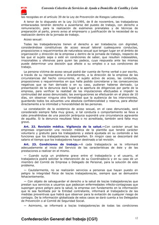 Convenio Colectivo de Servicios de Ayuda a Domicilio de Castilla y León
Confederación General del Trabajo (CGT) 12
las recogidas en el artículo 39 de la Ley de Prevención de Riesgos Laborales.
A tenor de lo dispuesto en la Ley 31/1995, de 8 de noviembre, las trabajadoras
embarazadas tendrán derecho a ausentarse del puesto de trabajo, con derecho a
remuneración, para la realización de exámenes prenatales y de técnicas de
preparación al parto, previo aviso al empresario y justificación de la necesidad de su
realización dentro de la jornada de trabajo.
Acoso sexual:
Todas las trabajadoras/es tienen el derecho a ser tratadas/os con dignidad,
considerándose constitutivas de acoso sexual laboral cualesquiera conductas,
proposiciones o requerimientos de naturaleza sexual que tengan lugar en el ámbito de
organización y dirección de la empresa y dentro de la jornada de trabajo, respecto de
las que el sujeto sepa o esté en condiciones de saber, que resulten indeseables,
irrazonables y ofensivas para quien las padece, cuya respuesta ante las mismas
puede determinar una decisión que afecte a su empleo o a sus condiciones de
trabajo.
La persona víctima de acoso sexual podrá dar cuenta de forma verbal o por escrito,
a través de su representante o directamente, a la dirección de la empresa de las
circunstancias del hecho concurrente, el sujeto activo de acoso, las conductas,
proposiciones o requerimientos en que halla podido concretarse y las consecuencias
negativas que se han derivado o en su caso, pudieran haberse derivado. La
presentación de la denuncia dará lugar a la apertura de diligencias por parte de la
empresa, para verificar la realidad de las imputaciones efectuadas e impedir la
continuidad del acoso denunciado; las averiguaciones se efectuarán en el plazo de 10
días, sin observar ninguna otra formalidad que la audiencia de los intervinientes,
guardando todos los actuantes una absoluta confidencialidad y reserva, para afectar
directamente a la intimidad y honorabilidad de las personas.
La constatación de la existencia de acoso sexual, en el caso denunciado, será
considerado siempre falta muy grave, si tal conducta o comportamiento se lleva a
cabo prevaliéndose de una posición jerárquica supondrá una circunstancia agravante
de aquélla. Si la denuncia resultase falsa o no acreditada, también será falta muy
grave.
Art. 22. Revisión médica. Vigilancia de la salud.—Con carácter anual las
empresas organizarán una revisión médica de la plantilla que tendrá carácter
voluntario y gratuito para los trabajadores y estará ajustada en su contenido a las
funciones que los trabajadores/as desempeñen. En ningún caso se descontará del
salario el tiempo que los trabajadores hayan destinado a tal revisión.
Art. 23. Condiciones de trabajo.—A cada trabajador/a se le informará
adecuadamente al inicio del Servicio de las características de éste y de las
prestaciones a realizar en el mismo.
— Cuando surja un problema grave entre el trabajador/a y el usuario, el
trabajador/a podrá solicitar la intervención de su Coordinador/a y en su caso de un
miembro del Comité de Empresa o Delegado de Personal, para la solución de este
problema.
— Cautelarmente, no se realizarán servicios a personas que hayan puesto en
peligro la integridad física de los/as trabajadores/as, siempre que se demuestre
fehacientemente.
— Con objeto de salvaguardar el derecho a la salud de los/as trabajadores/as que
prestan sus servicios a usuarios que padezcan enfermedades infecto-contagiosas que
supongan grave peligro para la salud, la empresa con fundamento en la información
que le sea facilitada por la Entidad contratante, informará al trabajador/a de las
medidas preventivas que habrá que observar para la evitación de cualquier riesgo de
contagio. De la información globalizada de estos casos se dará cuenta a los Delegados
de Prevención o al Comité de Seguridad Social.
— Asimismo, se informará a los/as trabajadores/as de todas las condiciones
 