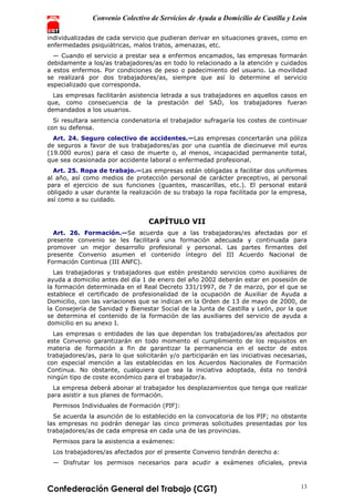 Convenio Colectivo de Servicios de Ayuda a Domicilio de Castilla y León
Confederación General del Trabajo (CGT) 13
individualizadas de cada servicio que pudieran derivar en situaciones graves, como en
enfermedades psiquiátricas, malos tratos, amenazas, etc.
— Cuando el servicio a prestar sea a enfermos encamados, las empresas formarán
debidamente a los/as trabajadores/as en todo lo relacionado a la atención y cuidados
a estos enfermos. Por condiciones de peso o padecimiento del usuario. La movilidad
se realizará por dos trabajadores/as, siempre que así lo determine el servicio
especializado que corresponda.
Las empresas facilitarán asistencia letrada a sus trabajadores en aquellos casos en
que, como consecuencia de la prestación del SAD, los trabajadores fueran
demandados a los usuarios.
Si resultara sentencia condenatoria el trabajador sufragaría los costes de continuar
con su defensa.
Art. 24. Seguro colectivo de accidentes.—Las empresas concertarán una póliza
de seguros a favor de sus trabajadores/as por una cuantía de diecinueve mil euros
(19.000 euros) para el caso de muerte o, al menos, incapacidad permanente total,
que sea ocasionada por accidente laboral o enfermedad profesional.
Art. 25. Ropa de trabajo.—Las empresas están obligadas a facilitar dos uniformes
al año, así como medios de protección personal de carácter preceptivo, al personal
para el ejercicio de sus funciones (guantes, mascarillas, etc.). El personal estará
obligado a usar durante la realización de su trabajo la ropa facilitada por la empresa,
así como a su cuidado.
CAPÍTULO VII
Art. 26. Formación.—Se acuerda que a las trabajadoras/es afectadas por el
presente convenio se les facilitará una formación adecuada y continuada para
promover un mejor desarrollo profesional y personal. Las partes firmantes del
presente Convenio asumen el contenido íntegro del III Acuerdo Nacional de
Formación Continua (III ANFC).
Las trabajadoras y trabajadores que estén prestando servicios como auxiliares de
ayuda a domicilio antes del día 1 de enero del año 2002 deberán estar en posesión de
la formación determinada en el Real Decreto 331/1997, de 7 de marzo, por el que se
establece el certificado de profesionalidad de la ocupación de Auxiliar de Ayuda a
Domicilio, con las variaciones que se indican en la Orden de 13 de mayo de 2000, de
la Consejería de Sanidad y Bienestar Social de la Junta de Castilla y León, por la que
se determina el contenido de la formación de las auxiliares del servicio de ayuda a
domicilio en su anexo I.
Las empresas o entidades de las que dependan los trabajadores/as afectados por
este Convenio garantizarán en todo momento el cumplimiento de los requisitos en
materia de formación a fin de garantizar la permanencia en el sector de estos
trabajadores/as, para lo que solicitarán y/o participarán en las iniciativas necesarias,
con especial mención a las establecidas en los Acuerdos Nacionales de Formación
Continua. No obstante, cualquiera que sea la iniciativa adoptada, ésta no tendrá
ningún tipo de coste económico para el trabajador/a.
La empresa deberá abonar al trabajador los desplazamientos que tenga que realizar
para asistir a sus planes de formación.
Permisos Individuales de Formación (PIF):
Se acuerda la asunción de lo establecido en la convocatoria de los PIF; no obstante
las empresas no podrán denegar las cinco primeras solicitudes presentadas por los
trabajadores/as de cada empresa en cada una de las provincias.
Permisos para la asistencia a exámenes:
Los trabajadores/as afectados por el presente Convenio tendrán derecho a:
— Disfrutar los permisos necesarios para acudir a exámenes oficiales, previa
 