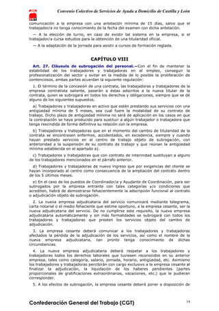 Convenio Colectivo de Servicios de Ayuda a Domicilio de Castilla y León
Confederación General del Trabajo (CGT) 14
comunicación a la empresa con una antelación mínima de 15 días, salvo que el
trabajador/a no tenga conocimiento de la fecha del examen con dicha antelación.
— A la elección de turno, en caso de existir tal sistema en la empresa, si el
trabajador/a cursa estudios para la obtención de una titularidad oficial.
— A la adaptación de la jornada para asistir a cursos de formación reglada.
CAPÍTULO VIII
Art. 27. Cláusula de subrogación del personal.—Con el fin de mantener la
estabilidad de los trabajadores y trabajadoras en el empleo, conseguir la
profesionalización del sector y evitar en la medida de lo posible la proliferación de
contenciosos, ambas partes acuerdan la siguiente regulación:
1. El término de la concesión de una contrata, las trabajadoras y trabajadores de la
empresa contratista saliente, pasarán a éstas adscritos a la nueva titular de la
contrata, quien se subrogará en todos los derechos y obligaciones, siempre que se dé
alguno de los siguientes supuestos.
a) Trabajadores y trabajadoras en activo que estén prestando sus servicios con una
antigüedad mínima de 5 meses, sea cual fuere la modalidad de su contrato de
trabajo. Dicho plazo de antigüedad mínima no será de aplicación en los casos en que
la contratación se haya producido para sustituir a algún trabajador o trabajadora que
tenga rescindida de forma definitiva su relación con la empresa.
b) Trabajadores y trabajadoras que en el momento del cambio de titularidad de la
contrata se encontrasen enfermos, accidentados, en excedencia, siempre y cuando
hayan prestado servicios en el centro de trabajo objeto de subrogación, con
anterioridad a la suspensión de su contrato de trabajo y que reúnan la antigüedad
mínima establecida en el apartado a).
c) Trabajadores y trabajadoras que con contrato de interinidad sustituyan a alguno
de los trabajadores mencionados en el párrafo anterior.
d) Trabajadores y trabajadoras de nuevo ingreso que por exigencias del cliente se
hayan incorporado al centro como consecuencia de la ampliación del contrato dentro
de los 5 últimos meses.
e) En el caso de los puestos de Coordinador/a y Ayudante de Coordinación, para ser
subrogados por la empresa entrante con tales categorías y/o condiciones que
acrediten, habrá de demostrarse fehacientemente la adscripción funcional al contrato
o adjudicación objeto de subrogación.
2. La nueva empresa adjudicataria del servicio comunicará mediante telegrama,
carta notarial o el medio fehaciente que estime oportuno, a la empresa cesante, ser la
nueva adjudicataria del servicio. De no cumplirse este requisito, la nueva empresa
adjudicataria automáticamente y sin más formalidades se subrogará con todos los
trabajadores y trabajadoras que presten los servicios objeto del cambio de
adjudicación.
3. La empresa cesante deberá comunicar a los trabajadores y trabajadoras
afectados la pérdida de la adjudicación de los servicios, así como el nombre de la
nueva empresa adjudicataria, tan pronto tenga conocimiento de dichas
circunstancias.
4. La nueva empresa adjudicataria deberá respetar a los trabajadores y
trabajadoras todos los derechos laborales que tuviesen reconocidos en su anterior
empresa, tales como categoría, salario, jornada, horario, antigüedad, etc. Asimismo
los trabajadores y trabajadoras percibirán con cargo exclusivo a la empresa cesante al
finalizar la adjudicación, la liquidación de los haberes pendientes (partes
proporcionales de gratificaciones extraordinarias, vacaciones, etc.) que le pudieran
corresponder.
5. A los efectos de subrogación, la empresa cesante deberá poner a disposición de
 