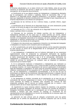 Convenio Colectivo de Servicios de Ayuda a Domicilio de Castilla y León
Confederación General del Trabajo (CGT) 15
la empresa adjudicataria, en un plazo mínimo de 5 días hábiles, antes de que ésta
comience la prestación del servicio o desde que tuviese conocimiento directo de la
subrogación, de la siguiente documentación:
a) Certificación en la que deberá constar los trabajadores y trabajadoras afectados
por la subrogación, con nombre y apellidos, fecha de nacimiento, DNI, n.º de
afiliación a la Seguridad Social, categoría profesional y, en general, cualquier otro
dato que respetando el derecho constitucional a la intimidad le sean requeridos por la
empresa adjudicataria a los efectos de subrogación.
b) Fotocopia de las nóminas de los 3 últimos meses, o período inferior, según
proceda.
c) Certificación de la Tesorería de la Seguridad Social, así como declaración jurada
de estar al corriente de pago en las cuotas correspondientes.
d) Fotocopia de TC-1 y TC-2 de cotización de la Seguridad Social de los 3 últimos
meses o período inferior si procede.
e) Fotocopia de los contratos de trabajo suscritos con los trabajadores y
trabajadoras afectados. En los casos que no exista contrato por escrito, deberá
entregar relación nominal de los trabajadores y trabajadoras afectados, con expresa
mención a la antigüedad reconocida en la empresa, así como cualquier otro dato que
respetando su derecho constitucional a la intimidad, le sea requerido por la empresa
adjudicataria, a los efectos de la subrogación.
f) Cualquier otro documento que respetando el derecho a la intimidad del trabajador
o trabajadora se requiera como necesario para la subrogación.
6. El no cumplimiento, por parte de la empresa saliente, de los requisitos expuestos
en este artículo no exime de la obligatoriedad de la subrogación por parte de la
empresa adjudicataria.
7. Los trabajadores y trabajadoras que no hubieran disfrutado de sus vacaciones
reglamentarias antes de producirse la subrogación disfrutarán de aquéllas
íntegramente con el nuevo adjudicatario del servicio, el cual no obstante sólo abonará
la parte proporcional del período a que a él le corresponda, disfrutando los
trabajadores y trabajadoras del resto, hasta completar su período vacacional, en
calidad de permiso no retribuido; en cualquier caso se respetará el calendario
vacacional que se hubiera fijado.
8. Si la subrogación implicase a trabajadores y trabajadoras que realizasen su
jornada en varias zonas, afectando a una o varias de ellas el cambio de adjudicación,
la empresa cesante y la nueva adjudicataria del servicio gestionarán el pluriempleo
legal del trabajador o trabajadora. En estos casos las empresas afectadas se obligan a
colaborar conjuntamente en los supuestos de IT, permisos, vacaciones, excedencias,
etc., de los trabajadores y trabajadoras pluriempleados, a fin de que los que se
encontrasen en algunas de las situaciones indicadas anteriormente o cualquier otra de
análoga significación, siga siempre el mismo régimen en las empresas a las que
pudiera pertenecer.
9. No desaparece el carácter vinculante de la subrogación en el caso de que el
contratante del servicio suspendiese el mismo, si los trabajadores y trabajadoras
cuyos contratos de trabajo se hubiesen visto resueltos por motivos de esta
suspensión probasen que el servicio se hubiera reiniciado por la misma u otra
empresa dentro de los 6 meses siguientes a la suspensión.
10. Igualmente la nueva empresa deberá respetar los derechos y las garantías
sindicales de aquellos Delegados de Personal, miembros de Comités de Empresa y
Delegados Sindicales afectados por la subrogación por el tiempo que les reste de
mandato y siempre que este derecho no suponga un incremento de los
representantes de los trabajadores en función de la plantilla de la empresa según los
fija el Estatuto de los Trabajadores.
La aplicación de este artículo será de obligado cumplimiento para las partes
afectadas por el cambio de adjudicación de servicio cualquiera que sea la forma
 