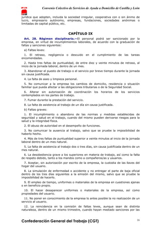 Convenio Colectivo de Servicios de Ayuda a Domicilio de Castilla y León
Confederación General del Trabajo (CGT) 16
jurídica que adopten, incluida la sociedad irregular, cooperativa con o sin ánimo de
lucro, empresario autónomo, empresas, fundaciones, sociedades anónimas o
limitadas de capital público, etc.
CAPÍTULO IX
Art. 28. Régimen disciplinario.—El personal podrá ser sancionado por la
empresa, en virtud de incumplimientos laborales, de acuerdo con la graduación de
faltas y sanciones siguientes:
a) Faltas leves:
1. El retraso, negligencia o descuido en el cumplimiento de las tareas
encomendadas.
2. Hasta tres faltas de puntualidad, de entre diez y veinte minutos de retraso, al
inicio de la jornada laboral, dentro de un mes.
3. Abandonar el puesto de trabajo o el servicio por breve tiempo durante la jornada
sin causa justificada.
4. La falta de aseo y limpieza personal.
5. No comunicar a la empresa los cambios de domicilio, residencia o situación
familiar que pueda afectar a las obligaciones tributarias o de la Seguridad Social.
6. Alterar sin autorización de coordinación los horarios de los servicios
contemplados en los partes de trabajo.
7. Fumar durante la prestación del servicio.
8. La falta de asistencia al trabajo de un día sin causa justificada.
b) Faltas graves:
1. El incumplimiento o abandono de las normas y medidas establecidas de
seguridad y salud en el trabajo, cuando del mismo pueden derivarse riesgos para la
salud y la integridad física.
2. El abuso de autoridad en el desempeño de funciones.
3. No comunicar la ausencia al trabajo, salvo que se pruebe la imposibilidad de
haberlo hecho.
4. Más de tres faltas de puntualidad superior a veinte minutos al inicio de la jornada
laboral dentro de un mes natural.
5. La falta de asistencia al trabajo dos o tres días, sin causa justificada dentro de un
mes natural.
6. La desobediencia grave a los superiores en materia de trabajo, así como la falta
de respeto debido, tanto a los mandos como a compañeros/as y usuarios.
7. Aceptar, sin autorización por escrito de la empresa, la custodia de las llaves del
hogar del usuario.
8. La simulación de enfermedad o accidente y no entregar el parte de baja oficial
dentro de los tres días siguientes a la emisión del mismo, salvo que se pruebe la
imposibilidad de hacerlo.
9. El empleo de tiempo, uniformes o materiales de la empresa en cuestiones ajenas
o en beneficio propio.
10. El hacer desaparecer uniformes o materiales de la empresa, así como
propiedades del usuario.
11. No poner en conocimiento de la empresa lo antes posible la no realización de un
servicio al usuario.
12. La reincidencia en la comisión de faltas leves, aunque sean de distinta
naturaleza, dentro de un mismo trimestre, cuando hayan mediado sanciones por las
 