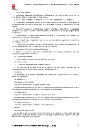 Convenio Colectivo de Servicios de Ayuda a Domicilio de Castilla y León
Confederación General del Trabajo (CGT) 17
mismas.
c) Faltas muy graves:
1. La falta de asistencia al trabajo no justificada de más de tres días en un mes o
más de seis días en un período de tres meses.
2. Poner a otra persona a realizar los servicios sin autorización de la empresa.
3. La falsedad, deslealtad, fraude, el abuso de confianza y el hurto o robo, tanto a
compañeros/as de trabajo, usuarios o a la empresa, durante el desempeño de sus
tareas.
4. Realizar trabajos por cuenta propia o ajena, estando en situación de incapacidad
temporal, así como realizar manipulaciones o falsedades para prolongar dicha
incapacidad.
5. La embriaguez o toxicomanía reiterada durante el cumplimiento del trabajo que
repercuta gravemente en el mismo.
6. Los malos tratos de palabra o de obra a compañeros/as, superiores, personal a
su cargo y usuarios.
7. La participación directa o indirecta en la comisión de un delito calificado como tal
por las leyes penales, en la prestación normal del servicio.
8. Abandonar el trabajo sin causa justificada.
9. Riñas y pendencias con sus compañeros/as de trabajo, mandos o con los
usuarios a los presten el servicio.
10. Competencia desleal.
11. Exigir, pedir o aceptar remuneración de terceros.
12. Acoso sexual.
13. La falsedad en la denuncia de acoso sexual.
14. La reincidencia en falta grave en el período de seis meses, aunque sea de
distinta naturaleza, siempre que hubiese mediado sanción.
Sanciones:
Las sanciones, que podrán imponerse en función de la calificación de las faltas,
serán las siguientes:
Por faltas leves:
Amonestación por escrito.
Suspensión de empleo y sueldo hasta tres días.
Descuento proporcional de las retribuciones correspondientes al tiempo real dejado
de trabajar por faltas de asistencia o puntualidad no justificadas.
Por faltas graves:
Suspensión de empleo y sueldo de tres días a un mes.
Descuento proporcional de las retribuciones correspondientes al tiempo real dejado
de trabajar por faltas de asistencia o puntualidad no justificadas.
Por faltas muy graves:
Suspensión de empleo y sueldo de uno a tres meses.
Despido.
Tramitación y prescripción:
Las sanciones se comunicarán motivadamente y por escrito al interesado para su
conocimiento y efectos, dándose notificación al Comité de Empresa o Delegados/as de
Personal en las graves y muy graves.
 