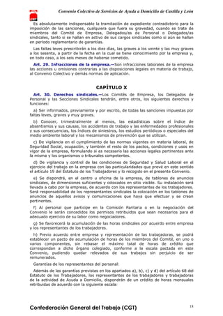 Convenio Colectivo de Servicios de Ayuda a Domicilio de Castilla y León
Confederación General del Trabajo (CGT) 18
Es absolutamente indispensable la tramitación de expediente contradictorio para la
imposición de las sanciones, cualquiera que fuera su gravedad, cuando se trate de
miembros del Comité de Empresa, Delegados/as de Personal o Delegados/as
sindicales, tanto si se hallan en activo de sus cargos sindicales como si aún se hallan
en período reglamentario de garantías.
Las faltas leves prescribirán a los diez días, las graves a los veinte y las muy graves
a los sesenta, a partir de la fecha en la cual se tiene conocimiento por la empresa y,
en todo caso, a los seis meses de haberse cometido.
Art. 29. Infracciones de la empresa.—Son infracciones laborales de la empresa
las acciones u omisiones contrarias a las disposiciones legales en materia de trabajo,
al Convenio Colectivo y demás normas de aplicación.
CAPÍTULO X
Art. 30. Derechos sindicales.—Los Comités de Empresa, los Delegados de
Personal y las Secciones Sindicales tendrán, entre otros, los siguientes derechos y
funciones:
a) Ser informados, previamente y por escrito, de todas las sanciones impuestas por
faltas leves, graves y muy graves.
b) Conocer, trimestralmente al menos, las estadísticas sobre el índice de
absentismos y sus causas, los accidentes de trabajo y las enfermedades profesionales
y sus consecuencias, los índices de siniestros, los estudios periódicos o especiales del
medio ambiente laboral y los mecanismos de prevención que se utilizan.
c) De vigilancia en el cumplimiento de las normas vigentes en materia laboral, de
Seguridad Social, ocupación, y también el resto de los pactos, condiciones y usos en
vigor de la empresa, formulando si es necesario las acciones legales pertinentes ante
la misma y los organismos o tribunales competentes.
d) De vigilancia y control de las condiciones de Seguridad y Salud Laboral en el
ejercicio del trabajo en la empresa con las particularidades que prevé en este sentido
el artículo 19 del Estatuto de los Trabajadores y lo recogido en el presente Convenio.
e) Se dispondrá, en el centro u oficina de la empresa, de tablones de anuncios
sindicales, de dimensiones suficientes y colocados en sitio visible. Su instalación será
llevada a cabo por la empresa, de acuerdo con los representantes de los trabajadores.
Será responsabilidad de los representantes sindicales la colocación en los tablones de
anuncios de aquellos avisos y comunicaciones que haya que efectuar y se crean
pertinentes.
f) Al personal que participe en la Comisión Paritaria o en la negociación del
Convenio le serán concedidos los permisos retribuidos que sean necesarios para el
adecuado ejercicio de su labor como negociadores.
g) Se favorecerá la acumulación de las horas sindicales por acuerdo entre empresa
y los representantes de los trabajadores.
h) Previo acuerdo entre empresa y representación de las trabajadoras, se podrá
establecer un pacto de acumulación de horas de los miembros del Comité, en uno o
varios componentes, sin rebasar el máximo total de horas de crédito que
correspondan a dicho órgano colegiado, conforme a la escala pactada en este
Convenio, pudiendo quedar relevados de sus trabajos sin perjuicio de ser
remunerados.
Garantías de los representantes del personal:
Además de las garantías previstas en los apartados a), b), c) y d) del artículo 68 del
Estatuto de los Trabajadores, los representantes de los trabajadores y trabajadoras
de la actividad de Ayuda a Domicilio, dispondrán de un crédito de horas mensuales
retribuidas de acuerdo con la siguiente escala:
 