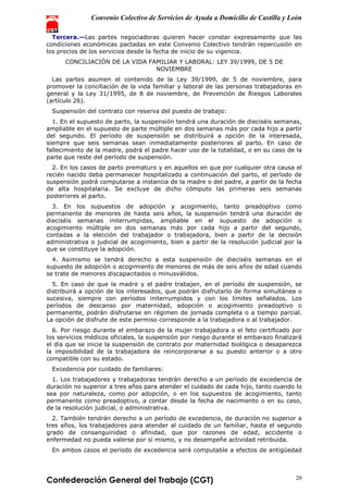 Convenio Colectivo de Servicios de Ayuda a Domicilio de Castilla y León
Confederación General del Trabajo (CGT) 20
Tercera.—Las partes negociadoras quieren hacer constar expresamente que las
condiciones económicas pactadas en este Convenio Colectivo tendrán repercusión en
los precios de los servicios desde la fecha de inicio de su vigencia.
CONCILIACIÓN DE LA VIDA FAMILIAR Y LABORAL: LEY 39/1999, DE 5 DE
NOVIEMBRE
Las partes asumen el contenido de la Ley 39/1999, de 5 de noviembre, para
promover la conciliación de la vida familiar y laboral de las personas trabajadoras en
general y la Ley 31/1995, de 8 de noviembre, de Prevención de Riesgos Laborales
(artículo 26).
Suspensión del contrato con reserva del puesto de trabajo:
1. En el supuesto de parto, la suspensión tendrá una duración de dieciséis semanas,
ampliable en el supuesto de parte múltiple en dos semanas más por cada hijo a partir
del segundo. El período de suspensión se distribuirá a opción de la interesada,
siempre que seis semanas sean inmediatamente posteriores al parto. En caso de
fallecimiento de la madre, podrá el padre hacer uso de la totalidad, o en su caso de la
parte que reste del período de suspensión.
2. En los casos de parto prematuro y en aquellos en que por cualquier otra causa el
recién nacido deba permanecer hospitalizado a continuación del parto, el período de
suspensión podrá computarse a instancia de la madre o del padre, a partir de la fecha
de alta hospitalaria. Se excluye de dicho cómputo las primeras seis semanas
posteriores al parto.
3. En los supuestos de adopción y acogimiento, tanto preadoptivo como
permanente de menores de hasta seis años, la suspensión tendrá una duración de
dieciséis semanas initerrumpidas, ampliable en el supuesto de adopción o
acogimiento múltiple en dos semanas más por cada hijo a partir del segundo,
contadas a la elección del trabajador o trabajadora, bien a partir de la decisión
administrativa o judicial de acogimiento, bien a partir de la resolución judicial por la
que se constituye la adopción.
4. Asimismo se tendrá derecho a esta suspensión de dieciséis semanas en el
supuesto de adopción o acogimiento de menores de más de seis años de edad cuando
se trate de menores discapacitados o minusválidos.
5. En caso de que la madre y el padre trabajen, en el período de suspensión, se
distribuirá a opción de los interesados, que podrán disfrutarlo de forma simultánea o
sucesiva, siempre con períodos initerrumpidos y con los límites señalados. Los
períodos de descanso por maternidad, adopción o acogimiento preadoptivo o
permanente, podrán disfrutarse en régimen de jornada completa o a tiempo parcial.
La opción de disfrute de este permiso corresponde a la trabajadora o al trabajador.
6. Por riesgo durante el embarazo de la mujer trabajadora o el feto certificado por
los servicios médicos oficiales, la suspensión por riesgo durante el embarazo finalizará
el día que se inicie la suspensión de contrato por maternidad biológica o desaparezca
la imposibilidad de la trabajadora de reincorporarse a su puesto anterior o a otro
compatible con su estado.
Excedencia por cuidado de familiares:
1. Los trabajadores y trabajadoras tendrán derecho a un período de excedencia de
duración no superior a tres años para atender el cuidado de cada hijo, tanto cuando lo
sea por naturaleza, como por adopción, o en los supuestos de acogimiento, tanto
permanente como preadoptivo, a contar desde la fecha de nacimiento o en su caso,
de la resolución judicial, o administrativa.
2. También tendrán derecho a un período de excedencia, de duración no superior a
tres años, los trabajadores para atender al cuidado de un familiar, hasta el segundo
grado de consanguinidad o afinidad, que por razones de edad, accidente o
enfermedad no pueda valerse por sí mismo, y no desempeñe actividad retribuida.
En ambos casos el período de excedencia será computable a efectos de antigüedad
 