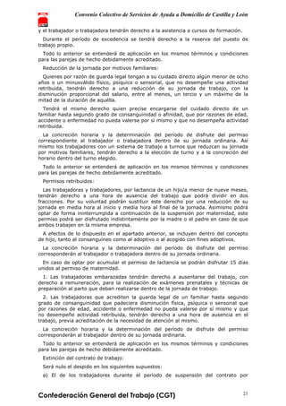 Convenio Colectivo de Servicios de Ayuda a Domicilio de Castilla y León
Confederación General del Trabajo (CGT) 21
y el trabajador o trabajadora tendrán derecho a la asistencia a cursos de formación.
Durante el período de excedencia se tendrá derecho a la reserva del puesto de
trabajo propio.
Todo lo anterior se entenderá de aplicación en los mismos términos y condiciones
para las parejas de hecho debidamente acreditado.
Reducción de la jornada por motivos familiares:
Quienes por razón de guarda legal tengan a su cuidado directo algún menor de ocho
años o un minusválido físico, psíquico o sensorial, que no desempeñe una actividad
retribuida, tendrán derecho a una reducción de su jornada de trabajo, con la
disminución proporcional del salario, entre al menos, un tercio y un máximo de la
mitad de la duración de aquélla.
Tendrá el mismo derecho quien precise encargarse del cuidado directo de un
familiar hasta segundo grado de consanguinidad o afinidad, que por razones de edad,
accidente o enfermedad no pueda valerse por sí mismo y que no desempeña actividad
retribuida.
La concreción horaria y la determinación del período de disfrute del permiso
correspondiente al trabajador o trabajadora dentro de su jornada ordinaria. Así
mismo los trabajadores con un sistema de trabajo a turnos que reduzcan su jornada
por motivos familiares, tendrán derecho a la elección de turno y a la concreción del
horario dentro del turno elegido.
Todo lo anterior se entenderá de aplicación en los mismos términos y condiciones
para las parejas de hecho debidamente acreditado.
Permisos retribuidos:
Las trabajadoras y trabajadores, por lactancia de un hijo/a menor de nueve meses,
tendrán derecho a una hora de ausencia del trabajo que podrá dividir en dos
fracciones. Por su voluntad podrán sustituir este derecho por una reducción de su
jornada en media hora al inicio y media hora al final de la jornada. Asimismo podrá
optar de forma ininterrumpida a continuación de la suspensión por maternidad, este
permiso podrá ser disfrutado indistintamente por la madre o el padre en caso de que
ambos trabajen en la misma empresa.
A efectos de lo dispuesto en el apartado anterior, se incluyen dentro del concepto
de hijo, tanto al consanguíneo como al adoptivo o al acogido con fines adoptivos.
La concreción horaria y la determinación del período de disfrute del permiso
corresponderán al trabajador o trabajadora dentro de su jornada ordinaria.
En caso de optar por acumular el permiso de lactancia se podrán disfrutar 15 días
unidos al permiso de maternidad.
1. Las trabajadoras embarazadas tendrán derecho a ausentarse del trabajo, con
derecho a remuneración, para la realización de exámenes prenatales y técnicas de
preparación al parto que deban realizarse dentro de la jornada de trabajo.
2. Las trabajadoras que acrediten la guarda legal de un familiar hasta segundo
grado de consanguinidad que padeciera disminución física, psíquica o sensorial que
por razones de edad, accidente o enfermedad no pueda valerse por sí mismo y que
no desempeñe actividad retribuida, tendrán derecho a una hora de ausencia en el
trabajo, previa acreditación de la necesidad de atención al mismo.
La concreción horaria y la determinación del período de disfrute del permiso
corresponderán al trabajador dentro de su jornada ordinaria.
Todo lo anterior se entenderá de aplicación en los mismos términos y condiciones
para las parejas de hecho debidamente acreditado.
Extinción del contrato de trabajo:
Será nulo el despido en los siguientes supuestos:
a) El de los trabajadores durante el período de suspensión del contrato por
 