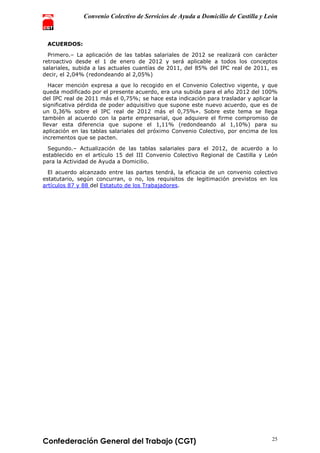 Convenio Colectivo de Servicios de Ayuda a Domicilio de Castilla y León
Confederación General del Trabajo (CGT) 25
ACUERDOS:
Primero.– La aplicación de las tablas salariales de 2012 se realizará con carácter
retroactivo desde el 1 de enero de 2012 y será aplicable a todos los conceptos
salariales, subida a las actuales cuantías de 2011, del 85% del IPC real de 2011, es
decir, el 2,04% (redondeando al 2,05%)
Hacer mención expresa a que lo recogido en el Convenio Colectivo vigente, y que
queda modificado por el presente acuerdo, era una subida para el año 2012 del 100%
del IPC real de 2011 más el 0,75%; se hace esta indicación para trasladar y aplicar la
significativa pérdida de poder adquisitivo que supone este nuevo acuerdo, que es de
un 0,36% sobre el IPC real de 2012 más el 0,75%». Sobre este tema se llega
también al acuerdo con la parte empresarial, que adquiere el firme compromiso de
llevar esta diferencia que supone el 1,11% (redondeando al 1,10%) para su
aplicación en las tablas salariales del próximo Convenio Colectivo, por encima de los
incrementos que se pacten.
Segundo.– Actualización de las tablas salariales para el 2012, de acuerdo a lo
establecido en el artículo 15 del III Convenio Colectivo Regional de Castilla y León
para la Actividad de Ayuda a Domicilio.
El acuerdo alcanzado entre las partes tendrá, la eficacia de un convenio colectivo
estatutario, según concurran, o no, los requisitos de legitimación previstos en los
artículos 87 y 88 del Estatuto de los Trabajadores.
 