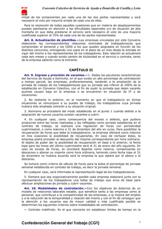 Convenio Colectivo de Servicios de Ayuda a Domicilio de Castilla y León
Confederación General del Trabajo (CGT) 3
mitad de los componentes por cada una de las dos partes representadas y será
necesario el voto por mayoría simple de cada una de ellas.
Para la resolución de todas aquellas cuestiones que en materia de desplazamientos
puedan plantearse en atención a las dificultades especiales y/o de situación de alta
montaña en que deba prestarse el servicio será necesario el voto de una mayoría
cualificada superior al 75% de cada una de las partes representadas.
Art. 8. Actualización de plantillas.—Las empresas vinculadas por este Convenio
elaborarán las correspondientes relaciones nominales de trabajadores/as que
comprendan el personal y los CEAS a los que queden asignados en función de los
distintos concursos, entregando una copia en el plazo de un mes desde la entrada en
vigor del mismo a los representantes de los trabajadores. Esta relación se actualizará
cada seis meses y cuando exista cambio de titularidad en el servicio o contrata, tanto
de la empresa saliente como la entrante.
CAPÍTULO II
Art. 9. Ingreso y provisión de vacantes.—1. Dadas las peculiares características
del Servicio de Ayuda a Domicilio, en el que existe un alto porcentaje de contratación
a tiempo parcial, las empresas, preferentemente, tenderán a la ampliación de la
jornada de trabajo de los trabajadores/as que su jornada sea inferior al 100% de la
establecida en Convenio Colectivo, con el fin de suplir la jornada que dejen vacante
quienes causen baja en la empresa o se encuentren en situación de IT o de
vacaciones.
2. No obstante lo anterior, en el momento en que el trabajador/a en dichas
situaciones se reincorpore a su puesto de trabajo, los trabajadores cuya jornada
hubiera sido ampliada volverán a su situación original.
3. Asimismo se procederá del modo establecido en el punto 1 cuando debido a la
asignación de nuevos usuarios existan vacantes a cubrir.
4. En cualquier caso, como consecuencia del exceso o defecto, que pudiera
producirse entre las horas realizadas y las reflejadas como jornada establecida en el
contrato de trabajo, se realizará una regulación de horas con periodicidad
cuatrimestral, o como máximo a 31 de diciembre del año en curso. Para posibilitar la
recuperación de horas que debe la trabajadora/or, la empresa ofertará como máximo
en tres ocasiones la posibilidad de recuperarlas. En caso de rechazar éstas, la
empresa podrá proceder al descuento del importe correspondiente por hora ordinaria.
Al objeto de poder dar la posibilidad de recuperación en base a lo anterior, la fecha
tope para las horas del último cuatrimestre será el 31 de enero del año siguiente. En
caso de exceso de horas, se conciliará dejarlas como reserva, compensarlas en
descansos o abonar su importe como hora ordinaria, teniendo como fecha tope el 31
de diciembre no hubiera acuerdo será la empresa la que optará por el abono o el
descanso.
Se tomará como criterio de cálculo de horas para la bolsa el porcentaje de jornada
semanal establecida en contrato de trabajo, es decir la jornada semanal.
En cualquier caso, será informada la representación legal de los trabajadoras/es.
5. Siempre que sea organizativamente posible cada empresa elaborará junto con la
representación de los trabajadores una bolsa de trabajo que sirva de base para
efectuar ampliaciones de jornada y cubrir vacantes.
Art. 10. Modalidades de contratación.—Con los objetivos de dotarnos de un
modelo de relaciones laborales estable, que beneficie tanto a las empresas como al
personal, que contribuya a la competitividad de las empresas, a la mejora del empleo
y a la reducción de la temporalidad y rotación del mismo y con el fin de conseguir que
la atención a los usuarios sea de mayor calidad y más cualificada posible se
determinan los siguientes criterios sobre modalidades de contratación.
— Contrato indefinido: Es el que concierta sin establecer límites de tiempo en la
 