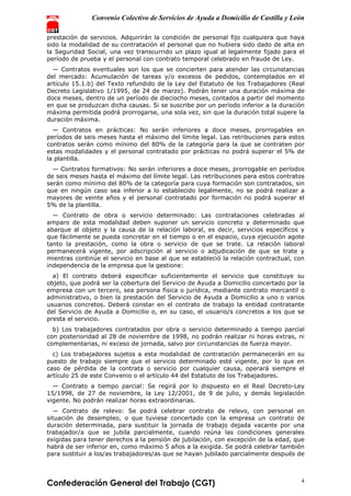 Convenio Colectivo de Servicios de Ayuda a Domicilio de Castilla y León
Confederación General del Trabajo (CGT) 4
prestación de servicios. Adquirirán la condición de personal fijo cualquiera que haya
sido la modalidad de su contratación el personal que no hubiera sido dado de alta en
la Seguridad Social, una vez transcurrido un plazo igual al legalmente fijado para el
período de prueba y el personal con contrato temporal celebrado en fraude de Ley.
— Contratos eventuales son los que se concierten para atender las circunstancias
del mercado: Acumulación de tareas y/o excesos de pedidos, contemplados en el
artículo 15.1.b) del Texto refundido de la Ley del Estatuto de los Trabajadores (Real
Decreto Legislativo 1/1995, de 24 de marzo). Podrán tener una duración máxima de
doce meses, dentro de un período de dieciocho meses, contados a partir del momento
en que se produzcan dicha causas. Si se suscribe por un período inferior a la duración
máxima permitida podrá prorrogarse, una sola vez, sin que la duración total supere la
duración máxima.
— Contratos en prácticas: No serán inferiores a doce meses, prorrogables en
períodos de seis meses hasta el máximo del límite legal. Las retribuciones para estos
contratos serán como mínimo del 80% de la categoría para la que se contraten por
estas modalidades y el personal contratado por prácticas no podrá superar el 5% de
la plantilla.
— Contratos formativos: No serán inferiores a doce meses, prorrogable en períodos
de seis meses hasta el máximo del límite legal. Las retribuciones para estos contratos
serán como mínimo del 80% de la categoría para cuya formación son contratados, sin
que en ningún caso sea inferior a lo establecido legalmente, no se podrá realizar a
mayores de veinte años y el personal contratado por formación no podrá superar el
5% de la plantilla.
— Contrato de obra o servicio determinado: Las contrataciones celebradas al
amparo de esta modalidad deben suponer un servicio concreto y determinado que
abarque al objeto y la causa de la relación laboral, es decir, servicios específicos y
que fácilmente se pueda concretar en el tiempo o en el espacio, cuya ejecución agote
tanto la prestación, como la obra o servicio de que se trate. La relación laboral
permanecerá vigente, por adscripción al servicio o adjudicación de que se trate y
mientras continúe el servicio en base al que se estableció la relación contractual, con
independencia de la empresa que la gestione:
a) El contrato deberá especificar suficientemente el servicio que constituye su
objeto, que podrá ser la cobertura del Servicio de Ayuda a Domicilio concertado por la
empresa con un tercero, sea persona física o jurídica, mediante contrato mercantil o
administrativo, o bien la prestación del Servicio de Ayuda a Domicilio a uno o varios
usuarios concretos. Deberá constar en el contrato de trabajo la entidad contratante
del Servicio de Ayuda a Domicilio o, en su caso, el usuario/s concretos a los que se
presta el servicio.
b) Los trabajadores contratados por obra o servicio determinado a tiempo parcial
con posterioridad al 28 de noviembre de 1998, no podrán realizar ni horas extras, ni
complementarias, ni exceso de jornada, salvo por circunstancias de fuerza mayor.
c) Los trabajadores sujetos a esta modalidad de contratación permanecerán en su
puesto de trabajo siempre que el servicio determinado esté vigente, por lo que en
caso de pérdida de la contrata o servicio por cualquier causa, operará siempre el
artículo 25 de este Convenio o el artículo 44 del Estatuto de los Trabajadores.
— Contrato a tiempo parcial: Se regirá por lo dispuesto en el Real Decreto-Ley
15/1998, de 27 de noviembre, la Ley 12/2001, de 9 de julio, y demás legislación
vigente. No podrán realizar horas extraordinarias.
— Contrato de relevo: Se podrá celebrar contrato de relevo, con personal en
situación de desempleo, o que tuviese concertado con la empresa un contrato de
duración determinada, para sustituir la jornada de trabajo dejada vacante por una
trabajador/a que se jubila parcialmente, cuando reúna las condiciones generales
exigidas para tener derechos a la pensión de jubilación, con excepción de la edad, que
habrá de ser inferior en, como máximo 5 años a la exigida. Se podrá celebrar también
para sustituir a los/as trabajadores/as que se hayan jubilado parcialmente después de
 