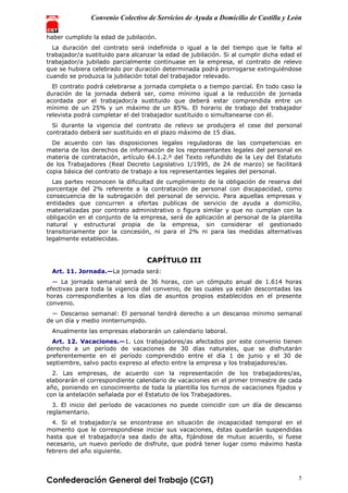 Convenio Colectivo de Servicios de Ayuda a Domicilio de Castilla y León
Confederación General del Trabajo (CGT) 5
haber cumplido la edad de jubilación.
La duración del contrato será indefinida o igual a la del tiempo que le falta al
trabajador/a sustituido para alcanzar la edad de jubilación. Si al cumplir dicha edad el
trabajador/a jubilado parcialmente continuase en la empresa, el contrato de relevo
que se hubiera celebrado por duración determinada podrá prorrogarse extinguiéndose
cuando se produzca la jubilación total del trabajador relevado.
El contrato podrá celebrarse a jornada completa o a tiempo parcial. En todo caso la
duración de la jornada deberá ser, como mínimo igual a la reducción de jornada
acordada por el trabajador/a sustituido que deberá estar comprendida entre un
mínimo de un 25% y un máximo de un 85%. El horario de trabajo del trabajador
relevista podrá completar el del trabajador sustituido o simultanearse con él.
Si durante la vigencia del contrato de relevo se produjera el cese del personal
contratado deberá ser sustituido en el plazo máximo de 15 días.
De acuerdo con las disposiciones legales reguladoras de las competencias en
materia de los derechos de información de los representantes legales del personal en
materia de contratación, artículo 64.1.2.º del Texto refundido de la Ley del Estatuto
de los Trabajadores (Real Decreto Legislativo 1/1995, de 24 de marzo) se facilitará
copia básica del contrato de trabajo a los representantes legales del personal.
Las partes reconocen la dificultad de cumplimiento de la obligación de reserva del
porcentaje del 2% referente a la contratación de personal con discapacidad, como
consecuencia de la subrogación del personal de servicio. Para aquellas empresas y
entidades que concurren a ofertas publicas de servicio de ayuda a domicilio,
materializadas por contrato administrativo o figura similar y que no cumplan con la
obligación en el conjunto de la empresa, será de aplicación al personal de la plantilla
natural y estructural propia de la empresa, sin considerar el gestionado
transitoriamente por la concesión, ni para el 2% ni para las medidas alternativas
legalmente establecidas.
CAPÍTULO III
Art. 11. Jornada.—La jornada será:
— La jornada semanal será de 36 horas, con un cómputo anual de 1.614 horas
efectivas para toda la vigencia del convenio, de las cuales ya están descontadas las
horas correspondientes a los días de asuntos propios establecidos en el presente
convenio.
— Descanso semanal: El personal tendrá derecho a un descanso mínimo semanal
de un día y medio ininterrumpido.
Anualmente las empresas elaborarán un calendario laboral.
Art. 12. Vacaciones.—1. Los trabajadores/as afectados por este convenio tienen
derecho a un período de vacaciones de 30 días naturales, que se disfrutarán
preferentemente en el período comprendido entre el día 1 de junio y el 30 de
septiembre, salvo pacto expreso al efecto entre la empresa y los trabajadores/as.
2. Las empresas, de acuerdo con la representación de los trabajadores/as,
elaborarán el correspondiente calendario de vacaciones en el primer trimestre de cada
año, poniendo en conocimiento de toda la plantilla los turnos de vacaciones fijados y
con la antelación señalada por el Estatuto de los Trabajadores.
3. El inicio del período de vacaciones no puede coincidir con un día de descanso
reglamentario.
4. Si el trabajador/a se encontrase en situación de incapacidad temporal en el
momento que le correspondiese iniciar sus vacaciones, éstas quedarán suspendidas
hasta que el trabajador/a sea dado de alta, fijándose de mutuo acuerdo, si fuese
necesario, un nuevo período de disfrute, que podrá tener lugar como máximo hasta
febrero del año siguiente.
 