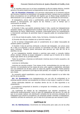 Convenio Colectivo de Servicios de Ayuda a Domicilio de Castilla y León
Confederación General del Trabajo (CGT) 6
5. En aquellos casos que no se haya completado el año de trabajo efectivo, tendrán
derecho a la parte proporcional correspondiente al año natural de que se trate.
Art. 13. Permisos y licencias.—Los permisos relacionados en el presente artículo
del Convenio Colectivo se extenderán a la parejas de hecho, siempre que se justifique
dicha circunstancia con el certificado del registro que al efecto tenga establecido la
Administración o en su defecto, por no existir el mismo, el certificado de convivencia.
El trabajador/a, previo aviso y justificándolo, podrá ausentarse del trabajo, con
derecho a remuneración, por alguno de los motivos y por el tiempo que a
continuación se señala:
a) Por matrimonio, 16 días.
b) Durante 3 días, que podrán ampliarse hasta 2 más, cuando los trabajadores/as
necesiten realizar un desplazamiento al efecto fuera de su provincia, en los casos de:
Nacimiento de hijo/a, fallecimiento, accidente, enfermedad grave con hospitalización
o intervención quirúrgica de parientes hasta el segundo grado de consanguinidad o
afinidad.
c) Un día por boda de padre, madre, hijos, hermanos, incluidos los políticos.
d) Durante dos días por traslado de su domicilio habitual.
e) Por el tiempo indispensable para el cumplimiento de un deber inexcusable de
carácter público o personal.
f) Tendrán 4 días de permiso retribuido a elección del trabajador, con previo aviso
de 7 días a la empresa y que los mismos no coincidirán con días de puente, salvo
pacto individual. Tampoco podrá disfrutarse este permiso por más del 5% de la
plantilla a la vez.
g) Los trabajadores tendrán derecho a permiso para asistir a consulta médica
oficial, siempre referida al propio trabajador y siempre que el horario de la misma
tenga lugar dentro de su jornada laboral.
Todos los permisos y licencias se disfrutarán mientras dure el hecho causante y de
forma continuada.
Licencias no retribuidas:
Licencias por asuntos propios: Tres meses al año, computándose de una sola vez o
fracción, no coincidente con los meses de junio, julio, agosto y septiembre, solicitado
con una antelación de 20 días, salvo en casos de urgente necesidad. Podrá pactarse
entre empresas y personal la prórroga de este período, sin exceder en ningún caso de
seis meses.
Su concesión estará supeditada a que en dicha situación especial no se halle más
del 5% de la plantilla.
Art. 14. Excedencias.—Los trabajadores/as con una año de antigüedad en la
empresa podrán solicitar una excedencia no inferior a tres meses ni superior a 5 años.
Dichas solicitudes deberán ser resueltas dentro de los 15 días siguientes a su
presentación.
La excedencia comportará el derecho a reingresar de inmediato, con un preaviso
mínimo de 1 mes.
Los cuadrantes de trabajo de las trabajadoras que soliciten excedencia, se
distribuirán preferentemente, entre el resto de trabajadoras del servicio. En caso de
que no se pueda realizar una distribución completa de los servicios prestados de la
trabajadora que solicite la excedencia, las empresas podrán contratar a trabajadoras,
mediante contrato de sustitución, por el resto de la jornada que sea necesario cubrir.
CAPÍTULO IV
Art. 15. Retribuciones.—Incremento de retribuciones para cada uno de los años
 
