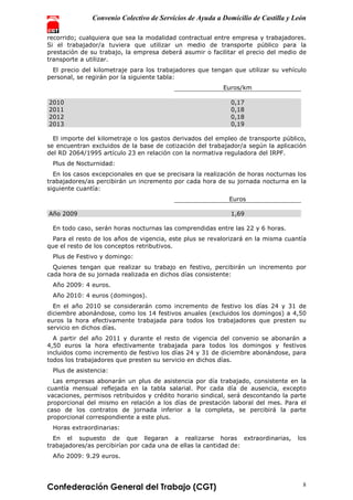 Convenio Colectivo de Servicios de Ayuda a Domicilio de Castilla y León
Confederación General del Trabajo (CGT) 8
recorrido; cualquiera que sea la modalidad contractual entre empresa y trabajadores.
Si el trabajador/a tuviera que utilizar un medio de transporte público para la
prestación de su trabajo, la empresa deberá asumir o facilitar el precio del medio de
transporte a utilizar.
El precio del kilometraje para los trabajadores que tengan que utilizar su vehículo
personal, se regirán por la siguiente tabla:
Euros/km
2010 0,17
2011 0,18
2012 0,18
2013 0,19
El importe del kilometraje o los gastos derivados del empleo de transporte público,
se encuentran excluidos de la base de cotización del trabajador/a según la aplicación
del RD 2064/1995 artículo 23 en relación con la normativa reguladora del IRPF.
Plus de Nocturnidad:
En los casos excepcionales en que se precisara la realización de horas nocturnas los
trabajadores/as percibirán un incremento por cada hora de su jornada nocturna en la
siguiente cuantía:
Euros
Año 2009 1,69
En todo caso, serán horas nocturnas las comprendidas entre las 22 y 6 horas.
Para el resto de los años de vigencia, este plus se revalorizará en la misma cuantía
que el resto de los conceptos retributivos.
Plus de Festivo y domingo:
Quienes tengan que realizar su trabajo en festivo, percibirán un incremento por
cada hora de su jornada realizada en dichos días consistente:
Año 2009: 4 euros.
Año 2010: 4 euros (domingos).
En el año 2010 se considerarán como incremento de festivo los días 24 y 31 de
diciembre abonándose, como los 14 festivos anuales (excluidos los domingos) a 4,50
euros la hora efectivamente trabajada para todos los trabajadores que presten su
servicio en dichos días.
A partir del año 2011 y durante el resto de vigencia del convenio se abonarán a
4,50 euros la hora efectivamente trabajada para todos los domingos y festivos
incluidos como incremento de festivo los días 24 y 31 de diciembre abonándose, para
todos los trabajadores que presten su servicio en dichos días.
Plus de asistencia:
Las empresas abonarán un plus de asistencia por día trabajado, consistente en la
cuantía mensual reflejada en la tabla salarial. Por cada día de ausencia, excepto
vacaciones, permisos retribuidos y crédito horario sindical, será descontando la parte
proporcional del mismo en relación a los días de prestación laboral del mes. Para el
caso de los contratos de jornada inferior a la completa, se percibirá la parte
proporcional correspondiente a este plus.
Horas extraordinarias:
En el supuesto de que llegaran a realizarse horas extraordinarias, los
trabajadores/as percibirían por cada una de ellas la cantidad de:
Año 2009: 9.29 euros.
 