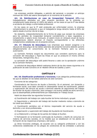 Convenio Colectivo de Servicios de Ayuda a Domicilio de Castilla y León
Confederación General del Trabajo (CGT) 9
Anticipos:
Las empresas vendrán obligadas, a petición del personal, a conceder un anticipo
mensual del 100% del salario devengado en el momento de la petición.
Art. 16. Retribuciones en caso de Incapacidad Temporal (IT).—Las
trabajadoras/es afectados por esta situación percibirán de la empresa un
complemento hasta alcanzar el 100% del salario, en los casos en que la IT sea debida
a accidente de trabajo o enfermedad profesional.
En los casos en que la IT esté producida por enfermedad común, la empresa
complementará la prestación a que el trabajador/a tenga derecho hasta el 85% del
salario desde el primer día de la baja.
No obstante, independientemente de la forma de pago que escojan las empresas
para los períodos de incapacidad temporal (complemento a base reguladora o
complemento a salario bruto mensual), el salario bruto en cómputo anual de las/os
trabajadores/as deberá alcanzar el importe correspondiente a los diferentes
complementos establecidos en el presente artículo.
Art. 17. Cláusula de descuelgue.—Las empresas que deseen acogerse a la
cláusula de descuelgue de las tablas salariales del presente Convenio deberán ponerlo
obligatoriamente en conocimiento de la Comisión Paritaria para su previa
autorización.
La Comisión Paritaria exigirá los documentos que considere oportunos para la
concesión del descuelgue y fijará las líneas en que se producirá el mismo (límites
temporales, reenganches, etc.).
La concesión del descuelgue soló podrá llevarse a cabo con la aprobación unánime
de la Comisión Paritaria.
La solicitud de descuelgue deberá realizarse dentro de los dos meses siguientes a la
publicación de este Convenio en el «Boletín Oficial de Castilla y León».
CAPÍTULO V
Art. 18. Clasificación profesional y funciones.—Las categorías profesionales son
las que se detallan en las tablas salariares de este Convenio.
Funciones de las categorías:
Coordinador/a del Servicio de Ayuda a Domicilio: Es el personal, con titulación y
formación social, cuya labor consiste en desempeñar tareas de coordinación, gestión
y organización del servicio de ayuda a domicilio además de seguimiento del trabajo
de Auxiliar de Ayuda a Domicilio, para conseguir una buena calidad de dicho servicio y
que es desempeñado preferentemente por Diplomados en Trabajo Social.
Habrá de desarrollar las siguientes funciones:
a) Coordinación del trabajo con cada Auxiliar de forma individual y grupal.
b) Seguimiento y valoración del trabajo del Auxiliar mediante visitas a domicilio de
los casos que atienda.
c) Coordinación periódica con el técnico responsable del servicio de ayuda a
domicilio y con otros profesionales.
d) Organización y supervisión del trabajo del Ayudante de Coordinación.
e) La Elaboración y entrega de los partes de trabajo al Auxiliar.
f) Participación en la formación continuada de Auxiliares y diseño de concursos en
materia de servicios sociales, en la medida que se establezcan en los planes de
formación de las respectivas empresas y del sector.
g) Otras funciones análogas, de acuerdo con su categoría profesional y con las
condiciones establecidas en los pliegos de condiciones de las entidades o personas
 