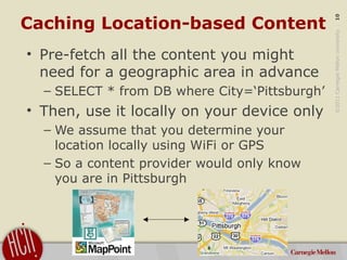 ©2011CarnegieMellonUniversity:10
Caching Location-based Content
• Pre-fetch all the content you might
need for a geographi...
