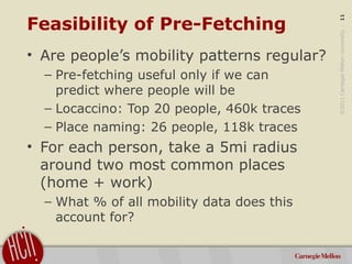 ©2011CarnegieMellonUniversity:11
Feasibility of Pre-Fetching
• Are people’s mobility patterns regular?
– Pre-fetching usef...