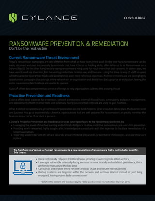 RANSOMWARE PREVENTION & REMEDIATION
Don’t be the next victim
Current Ransomware Threat Environment 
Today’s ransomware campaigns are very different from what we have seen in the past. On the one hand, ransomware can be
easily obtained and used successfully by criminals that have little to no hacking skills, often referred to as Ransomware as a
Service (RaaS). On the other hand, we are seeing ransomware being used for much more than just ransoms. In some cases, we
have seen it used as a diversion; first harvesting credentials for later use, and then encrypting the drive to keep IT staff occupied
while the attacker covers their tracks and accomplishes even more nefarious objectives. And more recently, we are seeing highly
opportunistic campaigns that encrypt entire networks in an organization and delete host backups prior to encryption, leaving the
entire organization held hostage and unable to operate.
Cylance®
offers two complementary service offerings to help organizations address this evolving threat.
Proactive Prevention and Readiness
Cylance offers best practices for prevention, network architecture, internal IR workflows, vulnerability and patch management,
and assessment of both internal hosts and externally facing services that criminals are using to gain foothold.
When it comes to ransomware, prevention and preparation are the best medicine. Once execution takes place, the business cost
and business risk go up exponentially. Likewise, organizations that are well prepared for ransomware can greatly minimize the
business impact of an IT incident in general.
Cylance’s Proactive Prevention and Readiness services cater specifically to the ransomware epidemic by:
•  Leveraging the power of machine learning and artificial intelligence to allow predictive, autonomous, pre-execution prevention
•  Providing world-renowned, highly sought after, knowledgeable consultants with the expertise to facilitate remediation of a
ransomware attack
•  Imparting wisdom BEFORE the attack occurs to ensure the best preparation, preventative technologies, and workflows are
in place
The SamSam (aka Samas, or Samsa) ransomware is a new generation of ransomware that is not industry specific.
This threat:
•  Does not typically rely upon traditional spear-phishing or watering-hole attack vectors
•  Leverages vulnerable externally-facing services to move laterally and establish persistence, this is
performed manually by the bad actor
•  Can canvas and encrypt entire networks instead of just a handful of individual hosts
•  Backup systems are targeted within the network and archives deleted instead of just being
encrypted, leaving victims little to no recourse1
1- FBI FLASH MC-000070-MW distributed by the FBI to specific entities (TLP:GREEN) on March 25, 2016.
CONSULTING
 