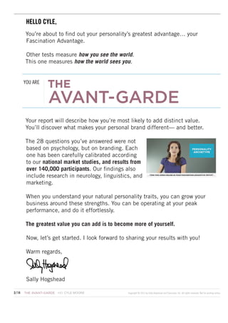 HELLO SALLY,
HELLO CYLE,
You’re about to find out your personality’s greatest advantage… your
Fascination Advantage.
Other tests measure how you see the world.
This one measures how the world sees you.
YOU ARE

THE

AVANT-GARDE

Your report will describe how you’re most likely to add distinct value.
You’ll discover what makes your personal brand different— and better.
The 28 questions you’ve answered were not
based on psychology, but on branding. Each
one has been carefully calibrated according
to our national market studies, and results from
over 140,000 participants. Our findings also
include research in neurology, linguistics, and
marketing.
When you understand your natural personality traits, you can grow your
business around these strengths. You can be operating at your peak
performance, and do it effortlessly.
The greatest value you can add is to become more of yourself.
Now, let’s get started. I look forward to sharing your results with you!
Warm regards,

Sally Hogshead
CYLE COHEN
3 / 14	 THE AVANT-GARDE  HOWARDMOORE

Copyright © 2013 by Sally Hogshead and Fascinate, Inc. All rights reserved. Not for posting online.

 