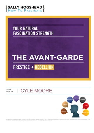 YOUR NATURAL
FASCINATION STRENGTH

THE AVANT-GARDE
PRESTIGE  +  REBELLION

CUSTOM
REPORT FOR

CYLE MOORE
PRESTIGE
MYSTIQUE

POWER

TRUST
ALARM

PASSION
REBELLION

FASCINATE PROFESSIONAL ASSESSMENT. Copyright © 2013 by Fascinate, Inc. All rights reserved. No part of this document may be used or reproduced in any manner whatsoever without written permission except in the
case of brief quotations embodied in critical articles and reviews. For information, contact Hello@HowToFascinate.com.

 