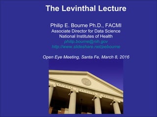 The Levinthal Lecture
Philip E. Bourne Ph.D., FACMI
Associate Director for Data Science
National Institutes of Health
philip.bourne@nih.gov
http://www.slideshare.net/pebourne
Open Eye Meeting, Santa Fe, March 8, 2016
 