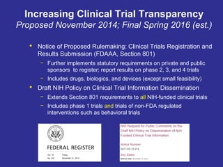 Increasing Clinical Trial Transparency
Proposed November 2014; Final Spring 2016 (est.)
 Notice of Proposed Rulemaking: Clinical Trials Registration and
Results Submission (FDAAA, Section 801)
– Further implements statutory requirements on private and public
sponsors to register; report results on phase 2, 3, and 4 trials
– Includes drugs, biologics, and devices (except small feasibility)
 Draft NIH Policy on Clinical Trial Information Dissemination
– Extends Section 801 requirements to all NIH-funded clinical trials
– Includes phase 1 trials and trials of non-FDA regulated
interventions such as behavioral trials
 