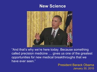 “And that’s why we’re here today. Because something
called precision medicine … gives us one of the greatest
opportunities for new medical breakthroughs that we
have ever seen.”
President Barack Obama
January 30, 2015
New Science
 