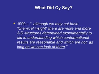 What Did Cy Say?
 1990 – “..although we may not have
"chemical insight" there are more and more
3-D structures determined experimentally to
aid in understanding which conformational
results are reasonable and which are not; as
long as we can look at them.”
 