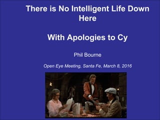 There is No Intelligent Life Down
Here
With Apologies to Cy
Phil Bourne
Open Eye Meeting, Santa Fe, March 8, 2016
 