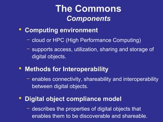 The Commons
Components
 Computing environment
– cloud or HPC (High Performance Computing)
– supports access, utilization, sharing and storage of
digital objects.
 Methods for Interoperability
– enables connectivity, shareability and interoperability
between digital objects.
 Digital object compliance model
– describes the properties of digital objects that
enables them to be discoverable and shareable.
 