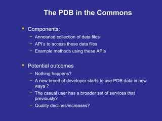 The PDB in the Commons
 Components:
– Annotated collection of data files
– API’s to access these data files
– Example methods using these APIs
 Potential outcomes
– Nothing happens?
– A new breed of developer starts to use PDB data in new
ways ?
– The casual user has a broader set of services that
previously?
– Quality declines/increases?
 