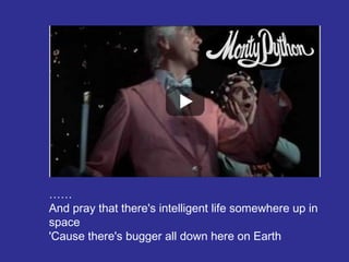 ……
And pray that there's intelligent life somewhere up in
space
'Cause there's bugger all down here on Earth
 