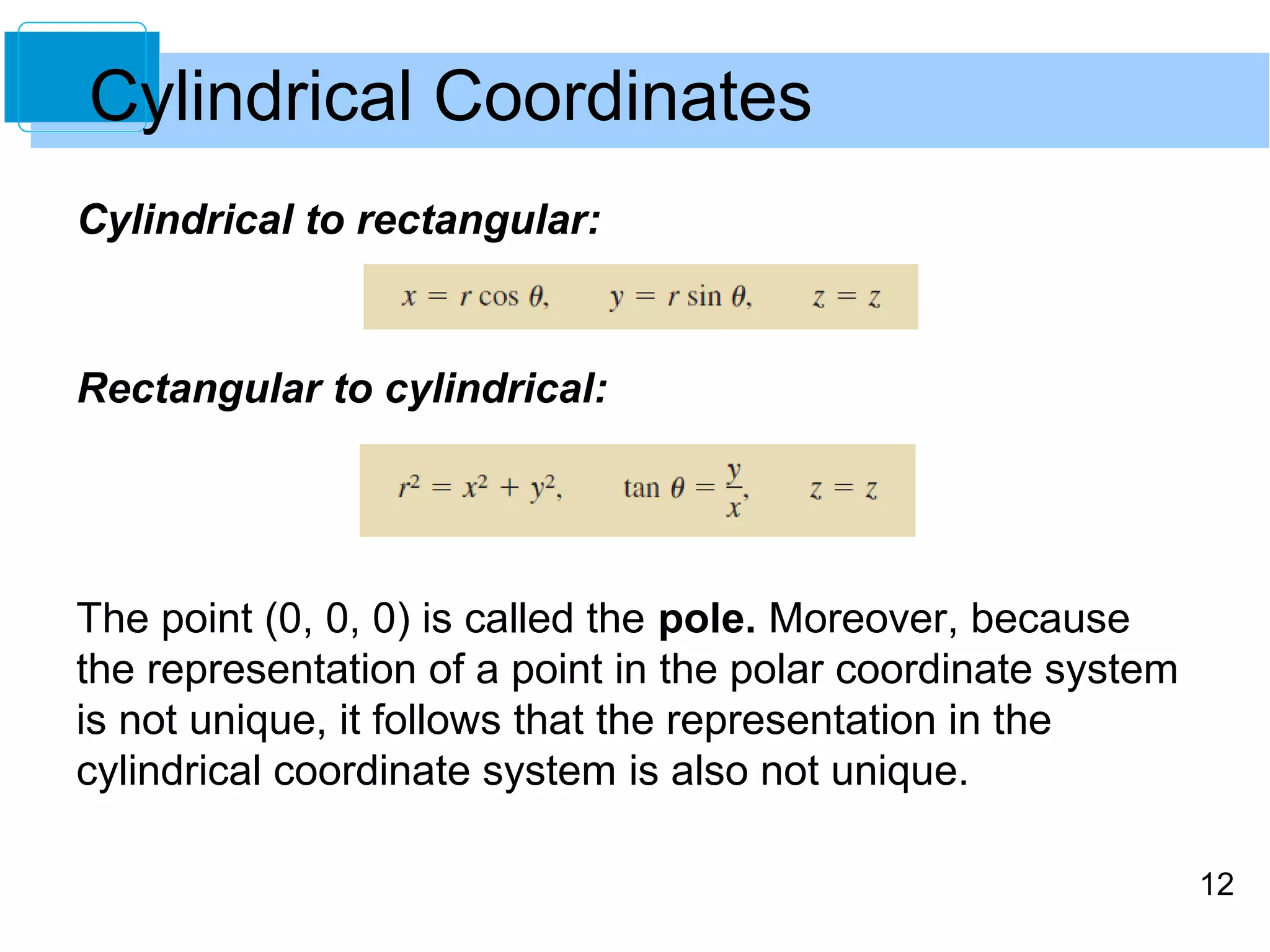 12
Cylindrical to rectangular:
Rectangular to cylindrical:
The point (0, 0, 0) is called the pole. Moreover, because
the representation of a point in the polar coordinate system
is not unique, it follows that the representation in the
cylindrical coordinate system is also not unique.
Cylindrical Coordinates
 