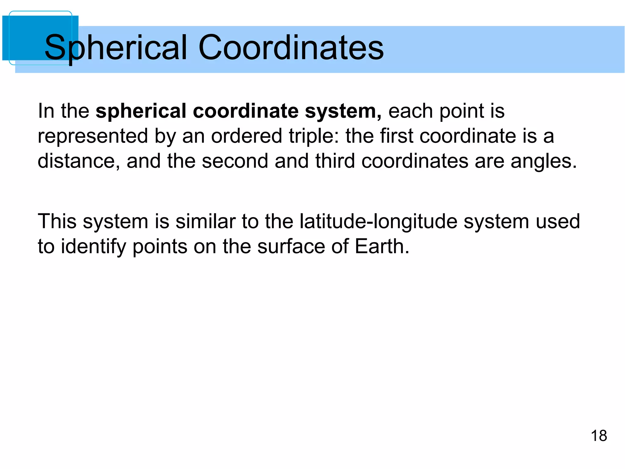 18
Spherical Coordinates
In the spherical coordinate system, each point is
represented by an ordered triple: the first coordinate is a
distance, and the second and third coordinates are angles.
This system is similar to the latitude-longitude system used
to identify points on the surface of Earth.
 