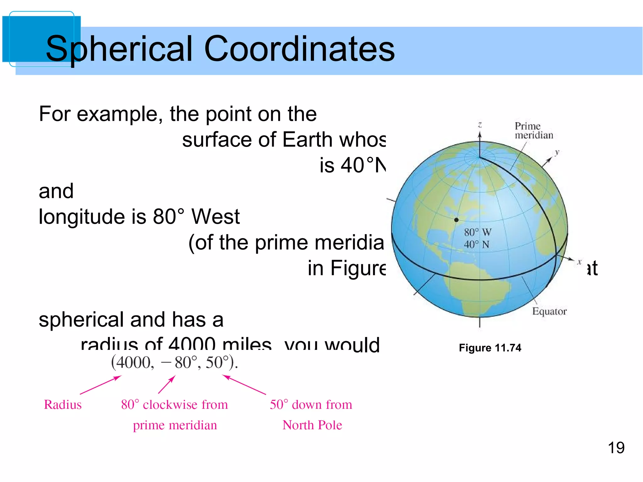 19
For example, the point on the
surface of Earth whose latitude
is 40°North (of the equator)
and whose
longitude is 80° West
(of the prime meridian) is shown
in Figure 11.74. Assuming that
the Earth is
spherical and has a
radius of 4000 miles, you would
label this point as
Figure 11.74
Spherical Coordinates
 
