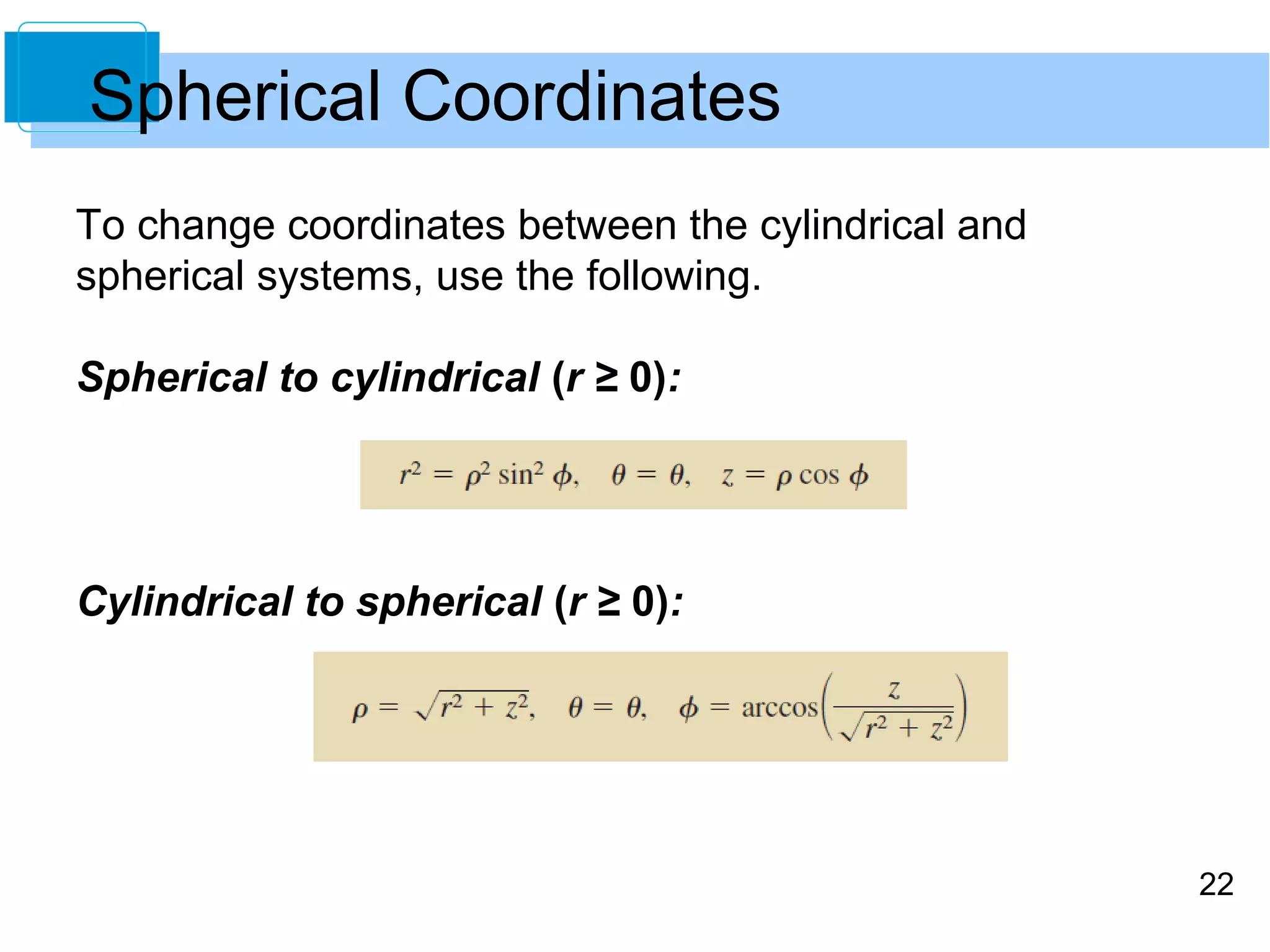 22
To change coordinates between the cylindrical and
spherical systems, use the following.
Spherical to cylindrical (r ≥ 0):
Cylindrical to spherical (r ≥ 0):
Spherical Coordinates
 