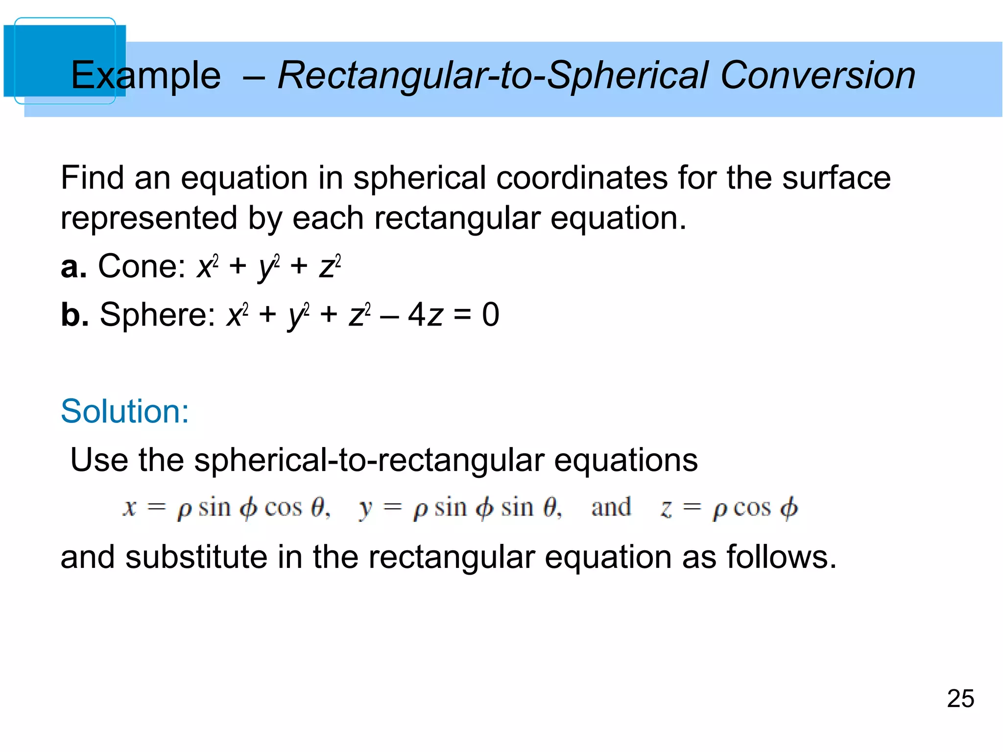 25
Example – Rectangular-to-Spherical Conversion
Find an equation in spherical coordinates for the surface
represented by each rectangular equation.
a. Cone: x2
+ y2
+ z2
b. Sphere: x2
+ y2
+ z2
– 4z = 0
Solution:
Use the spherical-to-rectangular equations
and substitute in the rectangular equation as follows.
 