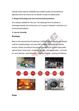 Cylinder block made by CHAENG has excellent quality and wonderful air
tightness which can ensure our oil cylinder to keep the stable power.
2. Simple technology and nice environmental protection
Air is always available for free use. The waste gas from oil cylinder is
discharged directly into environment, so it is easy in treatment, and there is no
environmental pollution.
3. Low air viscosity
Process
Base on the requirements of customers, CHAENG selects appropriate wooden
mold for modeling design, and uses CAE software to simulate the casting
process. Strictly according to the process procedures to produce high-quality
cylinder block: wood mold - modelling - pouring - heat preservation - out of the
pit, sand cleaning - heat treatment - roughing, finishing - packing and delivery.
Case
 