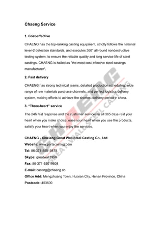 Chaeng Service
1. Cost-effective
CHAENG has the top-ranking casting equipment, strictly follows the national
lever-2 detection standards, and executes 360° all-round nondestructive
testing system, to ensure the reliable quality and long service life of steel
castings. CHAENG is hailed as "the most cost-effective steel castings
manufacturer".
2. Fast delivery
CHAENG has strong technical teams, detailed production scheduling, wide
range of raw materials purchase channels, and perfect logistics delivery
system, making efforts to achieve the shortest delivery period in china.
3. “Three-heart” service
The 24h fast response and the customer services in all 365 days rest your
heart when you make choice, ease your heart when you use the products,
satisfy your heart when you enjoy the services.
CHAENG - Xinxiang Great Wall Steel Casting Co., Ltd
Website: www.partscasting.com
Tel: 86-371-55019878
Skype: greatwall1958
Fax: 86-371-55019608
E-mail: casting@chaeng.co
Office Add: Mengzhuang Town, Huixian City, Henan Province, China
Postcode: 453600
 