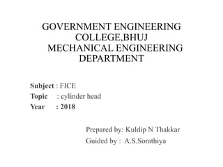 GOVERNMENT ENGINEERING
COLLEGE,BHUJ
MECHANICAL ENGINEERING
DEPARTMENT
Subject : FICE
Topic : cylinder head
Year : 2018
Prepared by: Kuldip N Thakkar
Guided by : A.S.Sorathiya
 