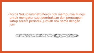 • Poros Nok (Camshaft) Poros nok mempunyai fungsi
untuk mengatur saat pembukaan dan penutupan
katup secara periodik. Jumlah nok sama dengan
jumlah katupkatupnya.
 