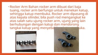 • Rocker Arm Bahan rocker arm dibuat dari baja
tuang, rocker arm berfungsi untuk menekan katup,
sehingga katup membuka. Rocker arm dipasang di
atas kepala silinder, bila push rod mengangkat ke
atas salah satu ujung rocker arm, ujung yang lain
berhubungan dengan katup dan mendorong
tangkai katup yang menyebabkan katup terbuka.
 