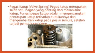 • Pegas Katup (Valve Spring) Pegas katup merupakan
salah satu bagian yang penting dari mekanisme
katup. Fungsi pegas katup adalah mengencangkan
penutupan katup terhadap dudukannya dan
mengembalikan katup pada posisi semula, setelah
terjadi pembukaan katup.
 