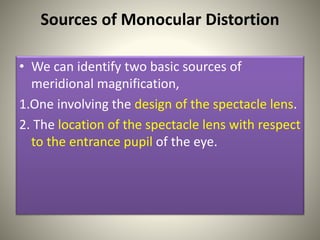 Sources of Monocular Distortion
• We can identify two basic sources of
meridional magnification,
1.One involving the design of the spectacle lens.
2. The location of the spectacle lens with respect
to the entrance pupil of the eye.
 