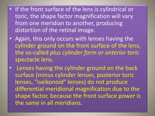 • If the front surface of the lens is cylindrical or
toric, the shape factor magnification will vary
from one meridian to another, producing
distortion of the retinal image.
• Again, this only occurs with lenses having the
cylinder ground on the front surface of the lens,
the so-called plus cylinder form or anterior toric
spectacle lens.
• Lenses having the cylinder ground on the back
surface (minus cylinder lenses, posterior toric
lenses, "iseikonoid" lenses) do not produce
differential meridional magnification due to the
shape factor, because the front surface power is
the same in all meridians.
 