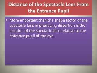 Distance of the Spectacle Lens From
the Entrance Pupil
• More important than the shape factor of the
spectacle lens in producing distortion is the
location of the spectacle lens relative to the
entrance pupil of the eye.
 