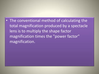 • The conventional method of calculating the
total magnification produced by a spectacle
lens is to multiply the shape factor
magnification times the "power factor"
magnification.
 