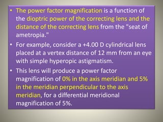 • The power factor magnification is a function of
the dioptric power of the correcting lens and the
distance of the correcting lens from the "seat of
ametropia."
• For example, consider a +4.00 D cylindrical lens
placed at a vertex distance of 12 mm from an eye
with simple hyperopic astigmatism.
• This lens will produce a power factor
magnification of 0% in the axis meridian and 5%
in the meridian perpendicular to the axis
meridian, for a differential meridional
magnification of 5%.
 